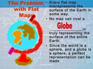 The Problem    • Every flat map
                 misrepresents the
  with Flat      surface of the Earth in
   Maps          some way.
               • No map can rival a

                  _______________in
                 truly representing the
                 surface of the entire
                 Earth
               • Since the world is a
                 sphere, and a globe is
                 a sphere, a perfect
                 representation can be
                 made.
          Teacher Lance
 