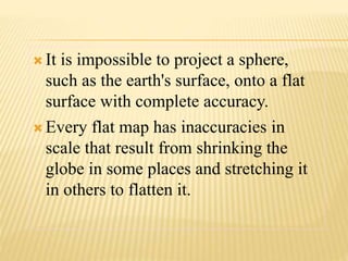  It is impossible to project a sphere,
such as the earth's surface, onto a flat
surface with complete accuracy.
 Every flat map has inaccuracies in
scale that result from shrinking the
globe in some places and stretching it
in others to flatten it.
 