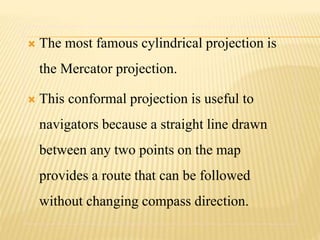  The most famous cylindrical projection is
the Mercator projection.
 This conformal projection is useful to
navigators because a straight line drawn
between any two points on the map
provides a route that can be followed
without changing compass direction.
 
