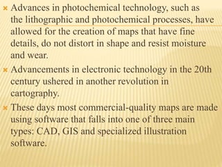  Advances in photochemical technology, such as
the lithographic and photochemical processes, have
allowed for the creation of maps that have fine
details, do not distort in shape and resist moisture
and wear.
 Advancements in electronic technology in the 20th
century ushered in another revolution in
cartography.
 These days most commercial-quality maps are made
using software that falls into one of three main
types: CAD, GIS and specialized illustration
software.
 
