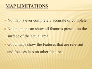 MAP LIMITATIONS
 No map is ever completely accurate or complete.
 No one map can show all features present on the
surface of the actual area.
 Good maps show the features that are relevant
and focuses less on other features.
 