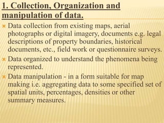 1. Collection, Organization and
manipulation of data.
 Data collection from existing maps, aerial
photographs or digital imagery, documents e.g. legal
descriptions of property boundaries, historical
documents, etc., field work or questionnaire surveys.
 Data organized to understand the phenomena being
represented.
 Data manipulation - in a form suitable for map
making i.e. aggregating data to some specified set of
spatial units, percentages, densities or other
summary measures.
 