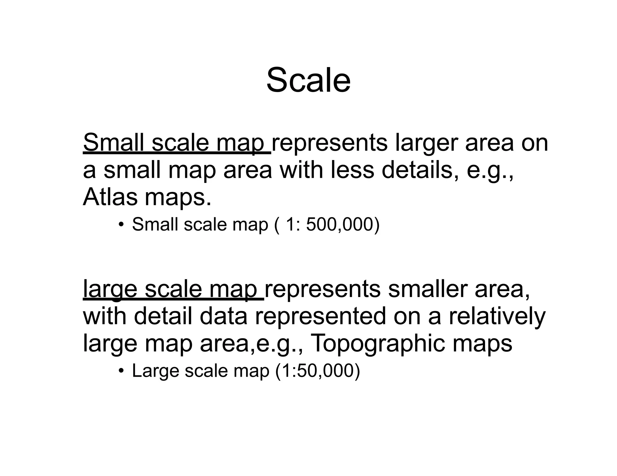Scale
Small scale map represents larger area on
a small map area with less details, e.g.,
Atlas maps.
• Small scale map ( 1: 500,000)
large scale map represents smaller area,
with detail data represented on a relatively
large map area,e.g., Topographic maps
• Large scale map (1:50,000)
 