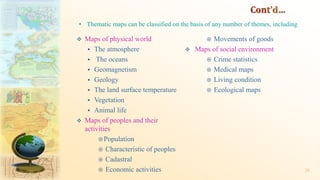  Maps of physical world
 The atmosphere
 The oceans
 Geomagnetism
 Geology
 The land surface temperature
 Vegetation
 Animal life
 Maps of peoples and their
activities
Population
 Characteristic of peoples
 Cadastral
 Economic activities
 Movements of goods
 Maps of social environment
 Crime statistics
 Medical maps
 Living condition
 Ecological maps
28
• Thematic maps can be classified on the basis of any number of themes, including
 