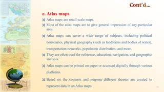 c. Atlas maps
 Atlas maps are small scale maps.
 Most of the atlas maps are to give general impression of any particular
area.
 Atlas maps can cover a wide range of subjects, including political
boundaries, physical geography (such as landforms and bodies of water),
transportation networks, population distribution, and more.
 They are often used for reference, education, navigation, and geographic
analysis.
 Atlas maps can be printed on paper or accessed digitally through various
platforms.
 Based on the contents and purpose different themes are created to
represent data in an Atlas maps. 35
 