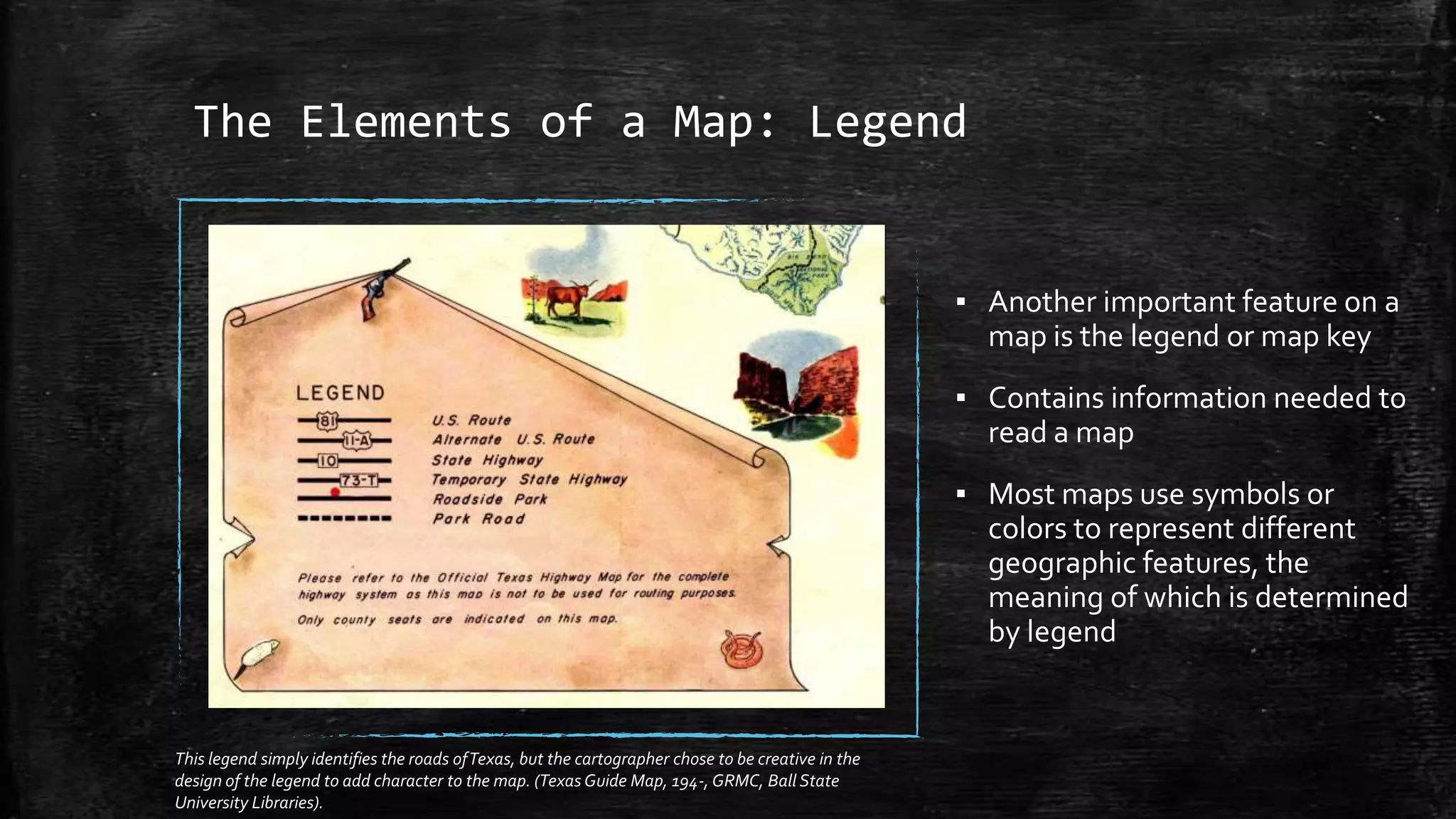 The Elements of a Map: Legend
▪ Another important feature on a
map is the legend or map key
▪ Contains information needed to
read a map
▪ Most maps use symbols or
colors to represent different
geographic features, the
meaning of which is determined
by legend
This legend simply identifies the roads ofTexas, but the cartographer chose to be creative in the
design of the legend to add character to the map. (Texas Guide Map, 194-, GRMC, Ball State
University Libraries).
 