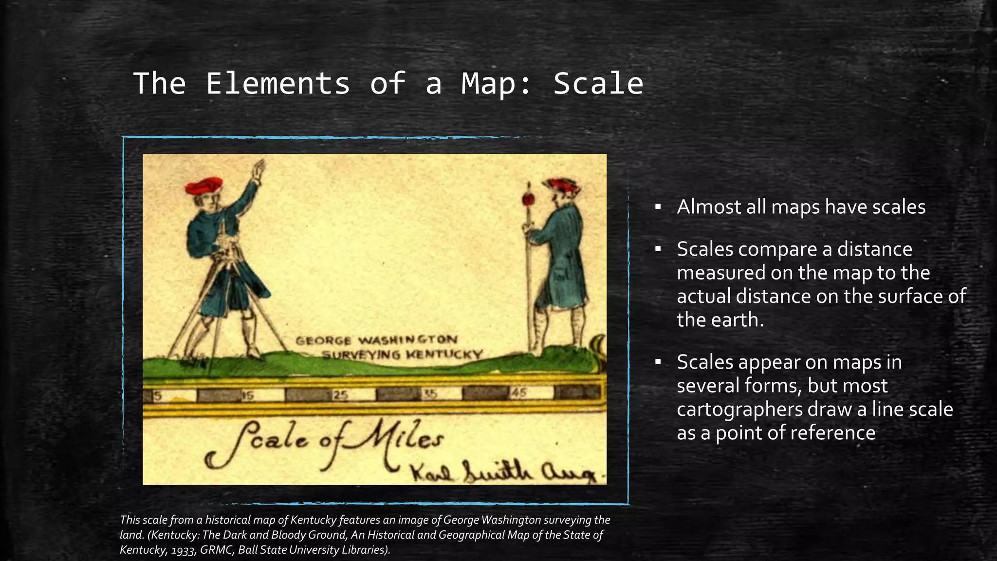 The Elements of a Map: Scale
▪ Almost all maps have scales
▪ Scales compare a distance
measured on the map to the
actual distance on the surface of
the earth.
▪ Scales appear on maps in
several forms, but most
cartographers draw a line scale
as a point of reference
This scale from a historical map of Kentucky features an image of GeorgeWashington surveying the
land. (Kentucky:The Dark and Bloody Ground, An Historical and Geographical Map of the State of
Kentucky, 1933, GRMC, Ball State University Libraries).
 