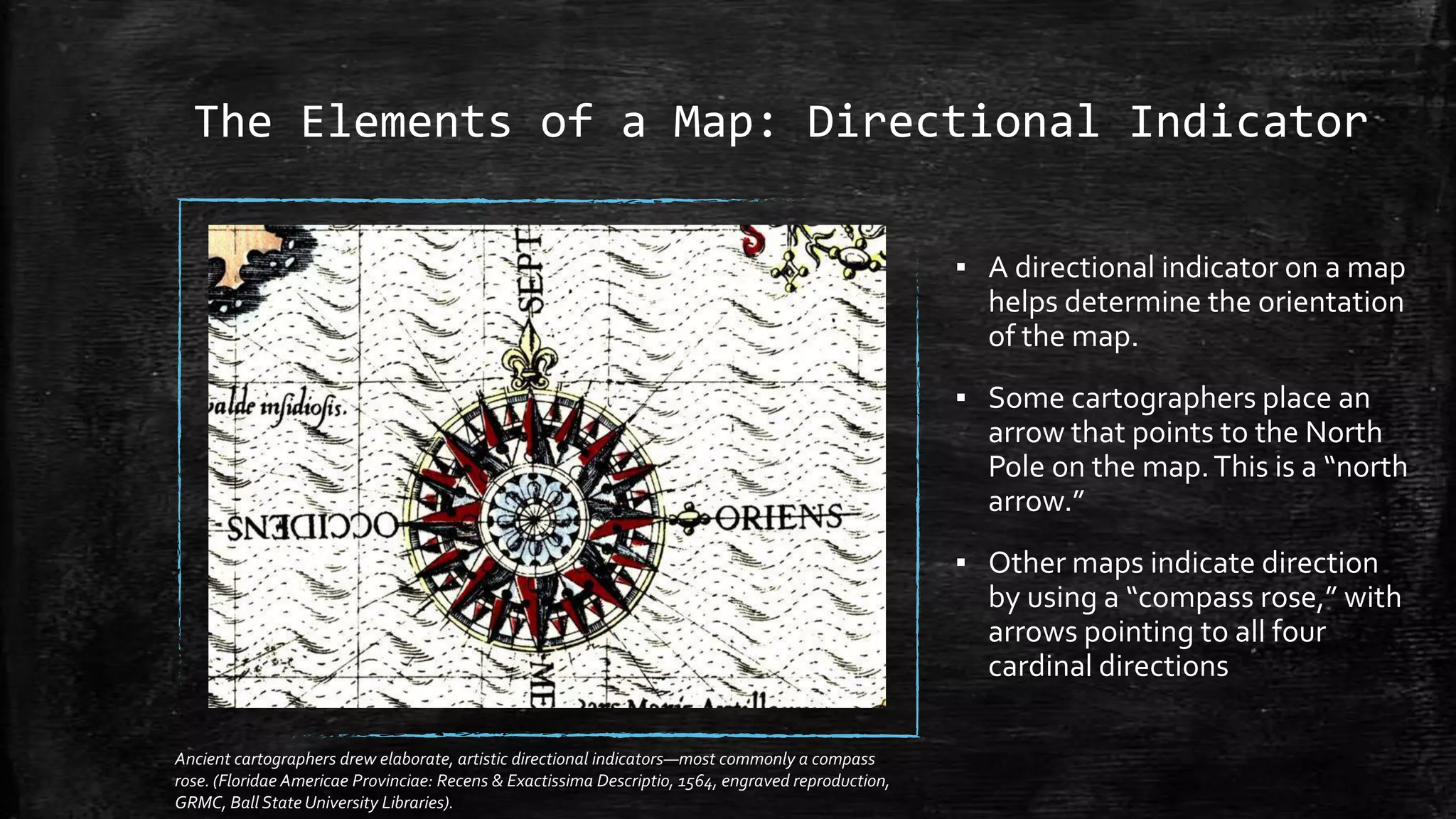 The Elements of a Map: Directional Indicator
▪ A directional indicator on a map
helps determine the orientation
of the map.
▪ Some cartographers place an
arrow that points to the North
Pole on the map.This is a “north
arrow.”
▪ Other maps indicate direction
by using a “compass rose,” with
arrows pointing to all four
cardinal directions
Ancient cartographers drew elaborate, artistic directional indicators—most commonly a compass
rose. (Floridae Americae Provinciae: Recens & Exactissima Descriptio, 1564, engraved reproduction,
GRMC, Ball State University Libraries).
 