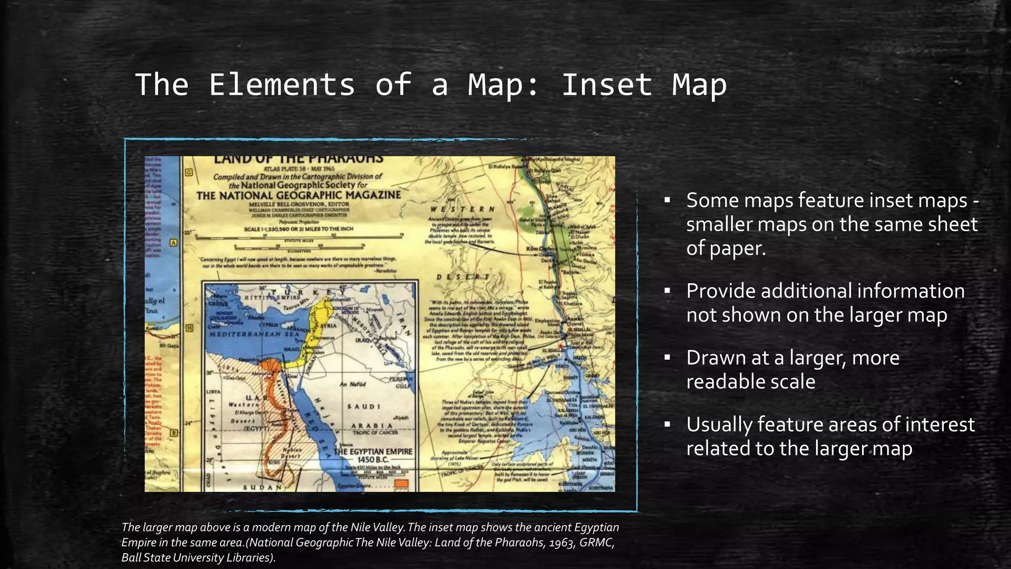 The Elements of a Map: Inset Map
▪ Some maps feature inset maps -
smaller maps on the same sheet
of paper.
▪ Provide additional information
not shown on the larger map
▪ Drawn at a larger, more
readable scale
▪ Usually feature areas of interest
related to the larger map
The larger map above is a modern map of the NileValley.The inset map shows the ancient Egyptian
Empire in the same area.(National GeographicThe NileValley: Land of the Pharaohs, 1963, GRMC,
Ball State University Libraries).
 