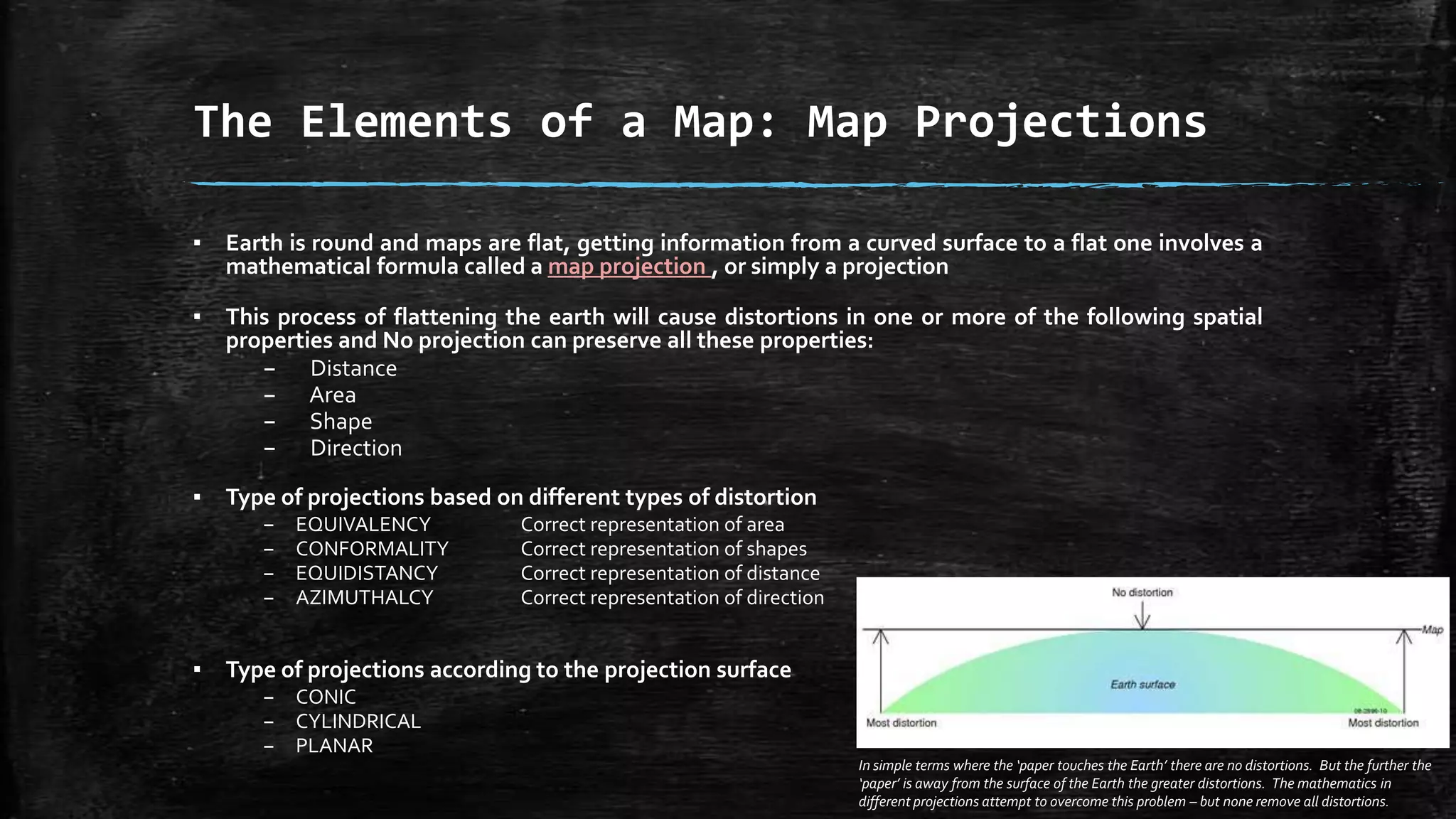 ▪ Earth is round and maps are flat, getting information from a curved surface to a flat one involves a
mathematical formula called a map projection , or simply a projection
▪ This process of flattening the earth will cause distortions in one or more of the following spatial
properties and No projection can preserve all these properties:
– Distance
– Area
– Shape
– Direction
▪ Type of projections based on different types of distortion
– EQUIVALENCY Correct representation of area
– CONFORMALITY Correct representation of shapes
– EQUIDISTANCY Correct representation of distance
– AZIMUTHALCY Correct representation of direction
▪ Type of projections according to the projection surface
– CONIC
– CYLINDRICAL
– PLANAR
In simple terms where the ‘paper touches the Earth’ there are no distortions. But the further the
‘paper’ is away from the surface of the Earth the greater distortions. The mathematics in
different projections attempt to overcome this problem – but none remove all distortions.
The Elements of a Map: Map Projections
 