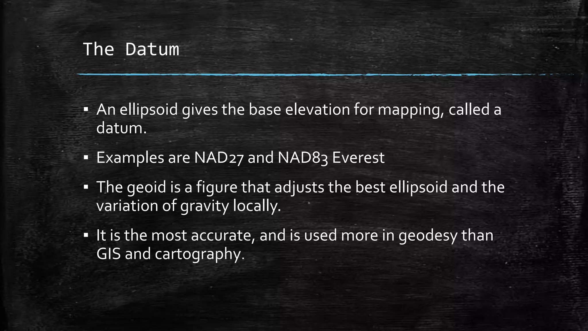 The Datum
▪ An ellipsoid gives the base elevation for mapping, called a
datum.
▪ Examples are NAD27 and NAD83 Everest
▪ The geoid is a figure that adjusts the best ellipsoid and the
variation of gravity locally.
▪ It is the most accurate, and is used more in geodesy than
GIS and cartography.
 