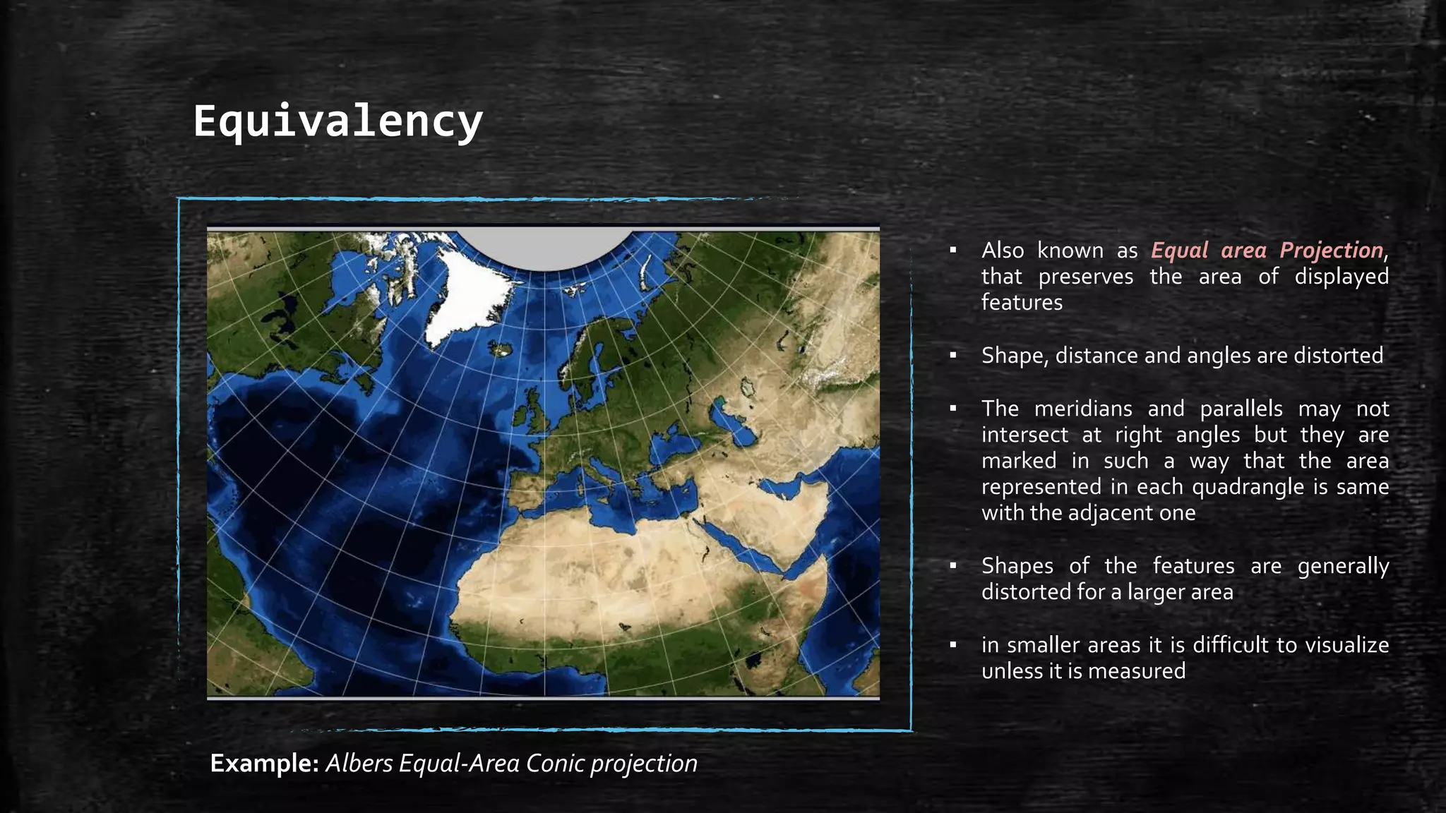 Equivalency
▪ Also known as Equal area Projection,
that preserves the area of displayed
features
▪ Shape, distance and angles are distorted
▪ The meridians and parallels may not
intersect at right angles but they are
marked in such a way that the area
represented in each quadrangle is same
with the adjacent one
▪ Shapes of the features are generally
distorted for a larger area
▪ in smaller areas it is difficult to visualize
unless it is measured
Example: Albers Equal-Area Conic projection
 