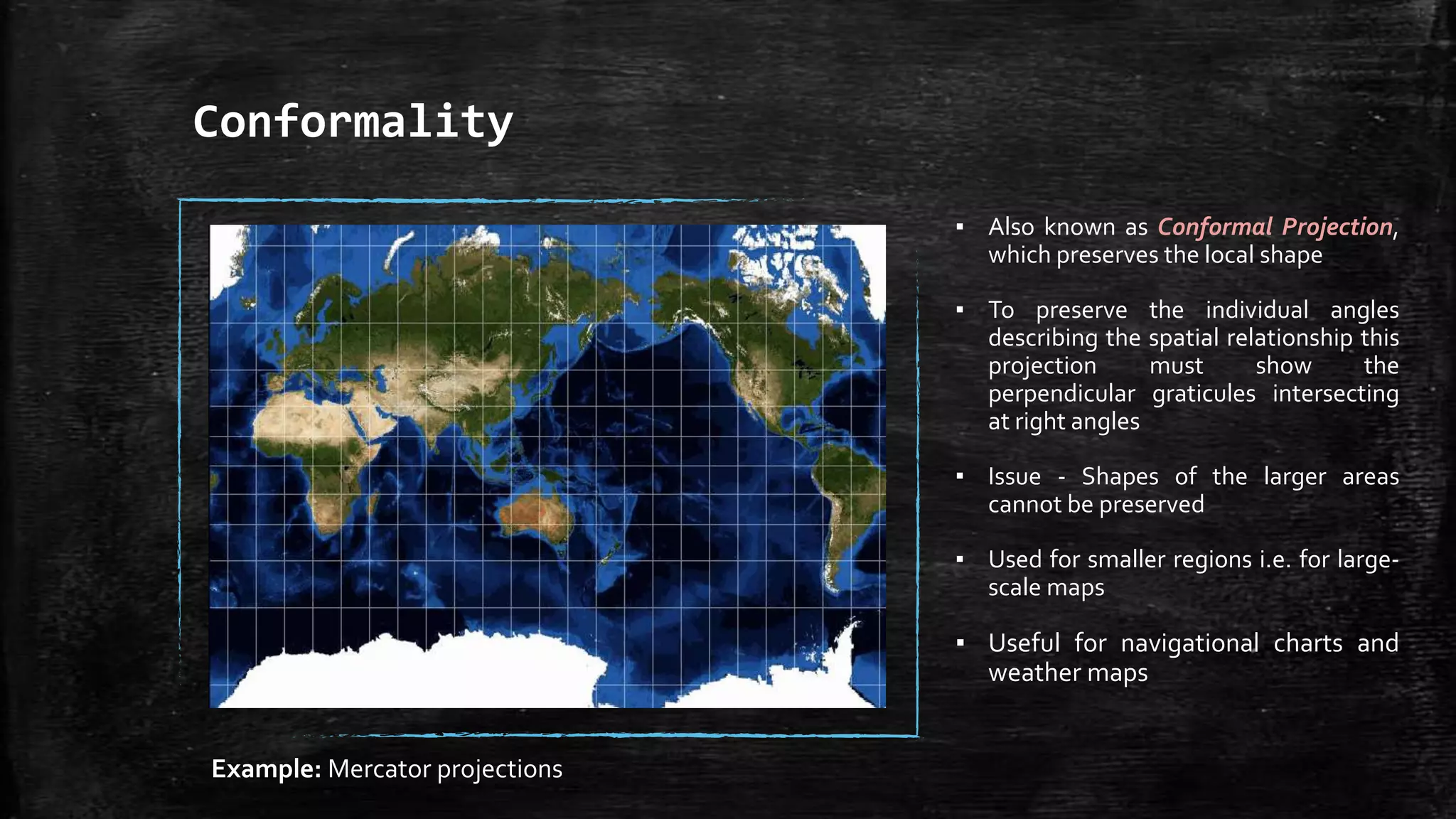 Conformality
▪ Also known as Conformal Projection,
which preserves the local shape
▪ To preserve the individual angles
describing the spatial relationship this
projection must show the
perpendicular graticules intersecting
at right angles
▪ Issue - Shapes of the larger areas
cannot be preserved
▪ Used for smaller regions i.e. for large-
scale maps
▪ Useful for navigational charts and
weather maps
Example: Mercator projections
 