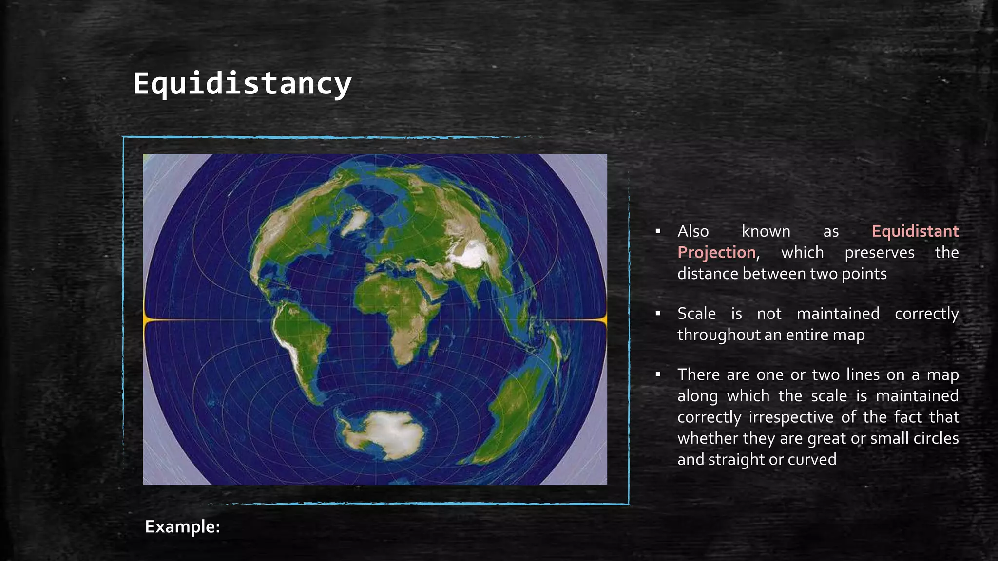 Equidistancy
▪ Also known as Equidistant
Projection, which preserves the
distance between two points
▪ Scale is not maintained correctly
throughout an entire map
▪ There are one or two lines on a map
along which the scale is maintained
correctly irrespective of the fact that
whether they are great or small circles
and straight or curved
Example:
 