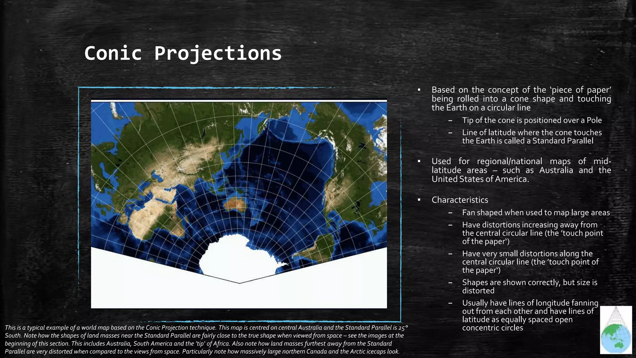 Conic Projections
▪ Based on the concept of the ‘piece of paper’
being rolled into a cone shape and touching
the Earth on a circular line
– Tip of the cone is positioned over a Pole
– Line of latitude where the cone touches
the Earth is called a Standard Parallel
▪ Used for regional/national maps of mid-
latitude areas – such as Australia and the
UnitedStates of America.
▪ Characteristics
– Fan shaped when used to map large areas
– Have distortions increasing away from
the central circular line (the ’touch point
of the paper‘)
– Have very small distortions along the
central circular line (the ’touch point of
the paper‘)
– Shapes are shown correctly, but size is
distorted
– Usually have lines of longitude fanning
out from each other and have lines of
latitude as equally spaced open
concentric circlesThis is a typical example of a world map based on the Conic Projection technique. This map is centred on central Australia and the Standard Parallel is 25°
South. Note how the shapes of land masses near the Standard Parallel are fairly close to the true shape when viewed from space – see the images at the
beginning of this section. This includes Australia, South America and the ’tip‘ of Africa. Also note how land masses furthest away from the Standard
Parallel are very distorted when compared to the views from space. Particularly note how massively large northern Canada and the Arctic icecaps look.
 