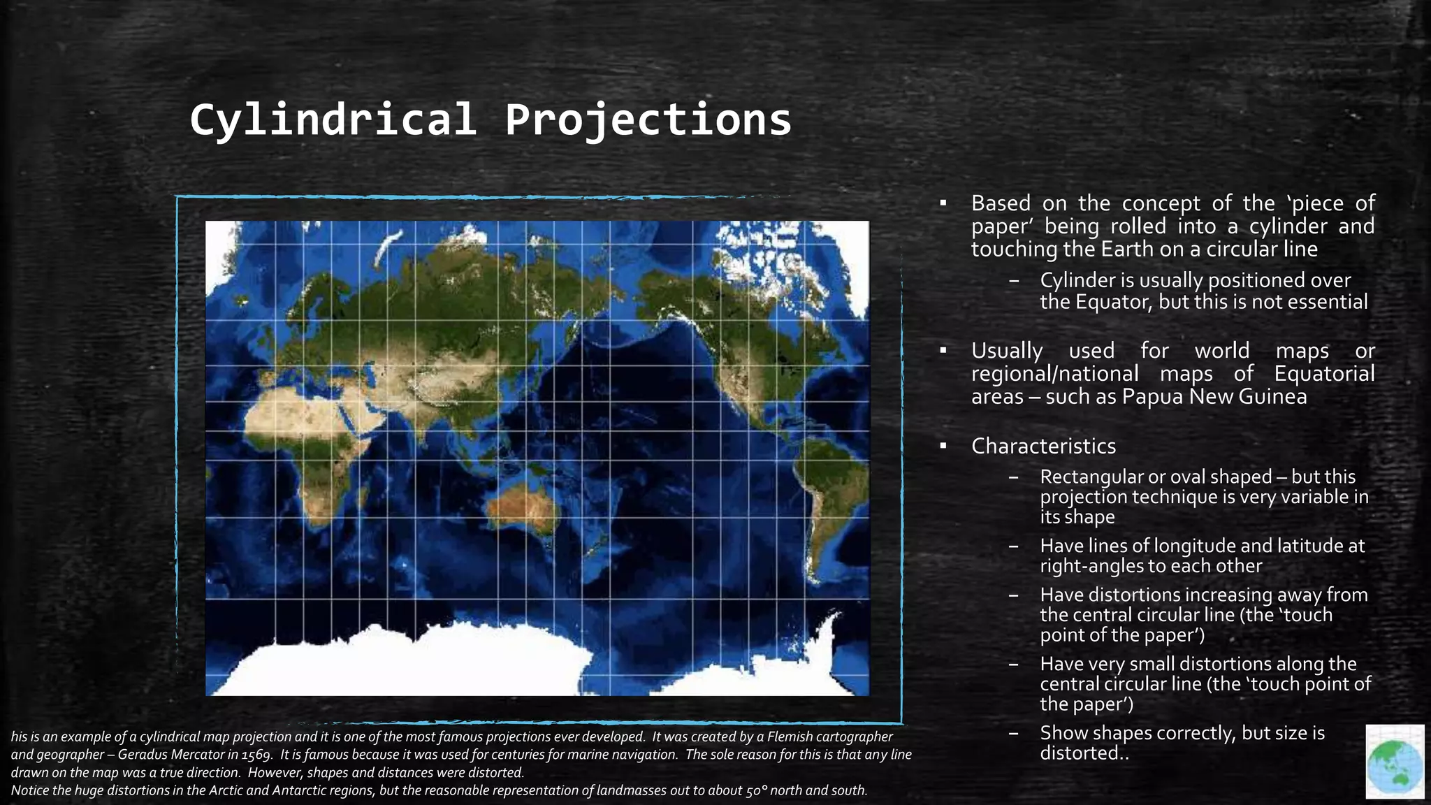 Cylindrical Projections
▪ Based on the concept of the ‘piece of
paper’ being rolled into a cylinder and
touching the Earth on a circular line
– Cylinder is usually positioned over
the Equator, but this is not essential
▪ Usually used for world maps or
regional/national maps of Equatorial
areas – such as Papua New Guinea
▪ Characteristics
– Rectangular or oval shaped – but this
projection technique is very variable in
its shape
– Have lines of longitude and latitude at
right-angles to each other
– Have distortions increasing away from
the central circular line (the ‘touch
point of the paper’)
– Have very small distortions along the
central circular line (the ‘touch point of
the paper’)
– Show shapes correctly, but size is
distorted..
his is an example of a cylindrical map projection and it is one of the most famous projections ever developed. It was created by a Flemish cartographer
and geographer – Geradus Mercator in 1569. It is famous because it was used for centuries for marine navigation. The sole reason for this is that any line
drawn on the map was a true direction. However, shapes and distances were distorted.
Notice the huge distortions in the Arctic and Antarctic regions, but the reasonable representation of landmasses out to about 50° north and south.
 