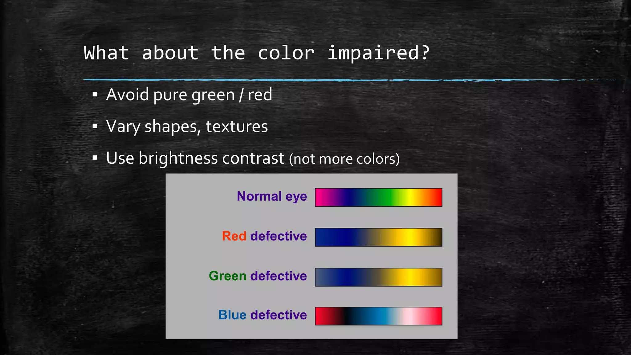 What about the color impaired?
▪ Avoid pure green / red
▪ Vary shapes, textures
▪ Use brightness contrast (not more colors)
Normal eye
Red defective
Green defective
Blue defective
 