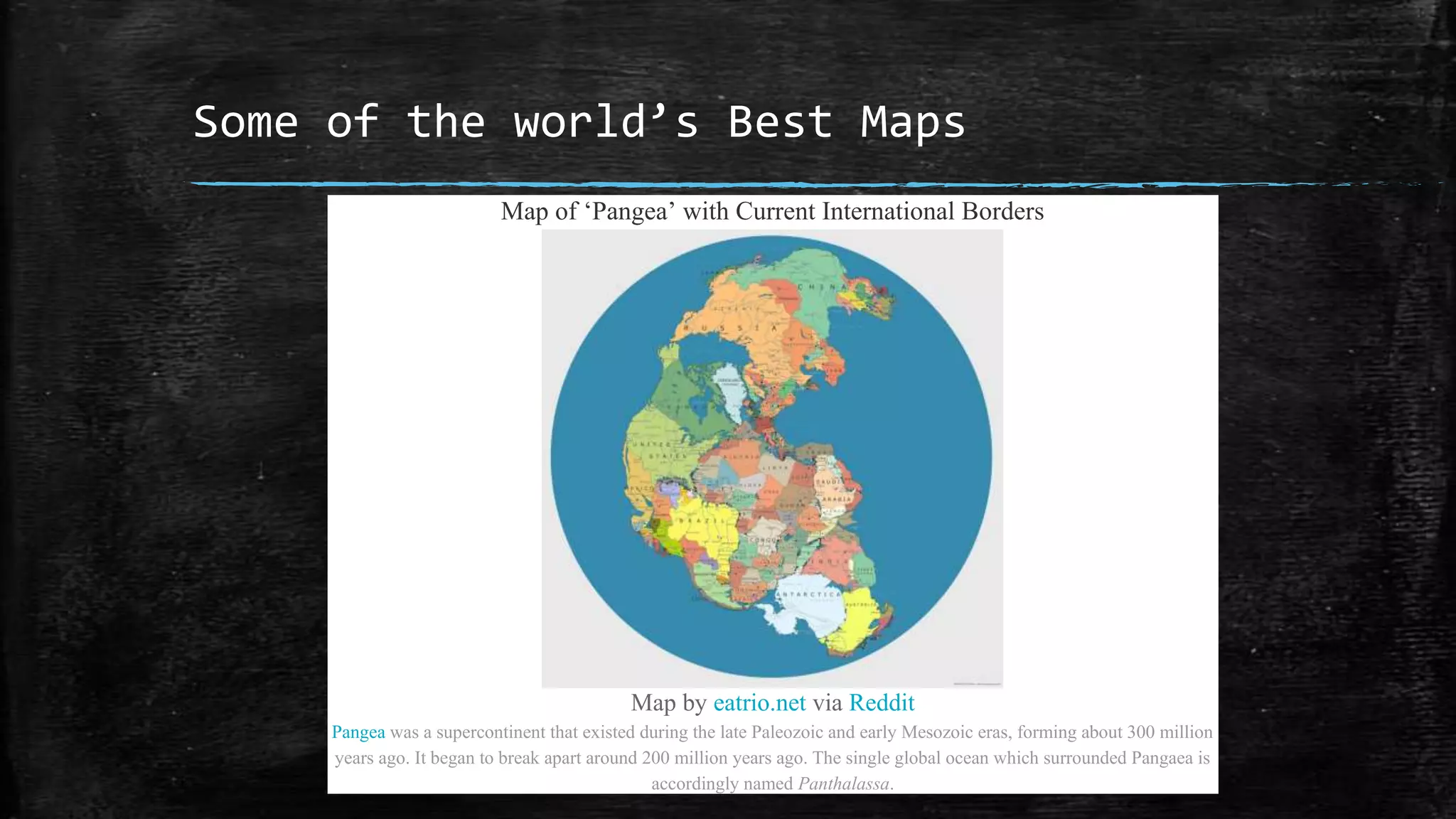 Some of the world’s Best Maps
Map of ‘Pangea’ with Current International Borders
Map by eatrio.net via Reddit
Pangea was a supercontinent that existed during the late Paleozoic and early Mesozoic eras, forming about 300 million
years ago. It began to break apart around 200 million years ago. The single global ocean which surrounded Pangaea is
accordingly named Panthalassa.
 