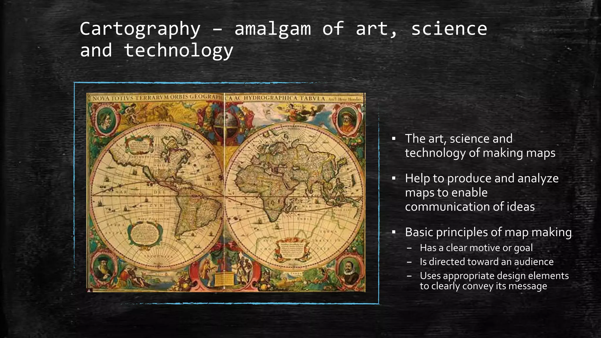 Cartography – amalgam of art, science
and technology
▪ The art, science and
technology of making maps
▪ Help to produce and analyze
maps to enable
communication of ideas
▪ Basic principles of map making
– Has a clear motive or goal
– Is directed toward an audience
– Uses appropriate design elements
to clearly convey its message
 