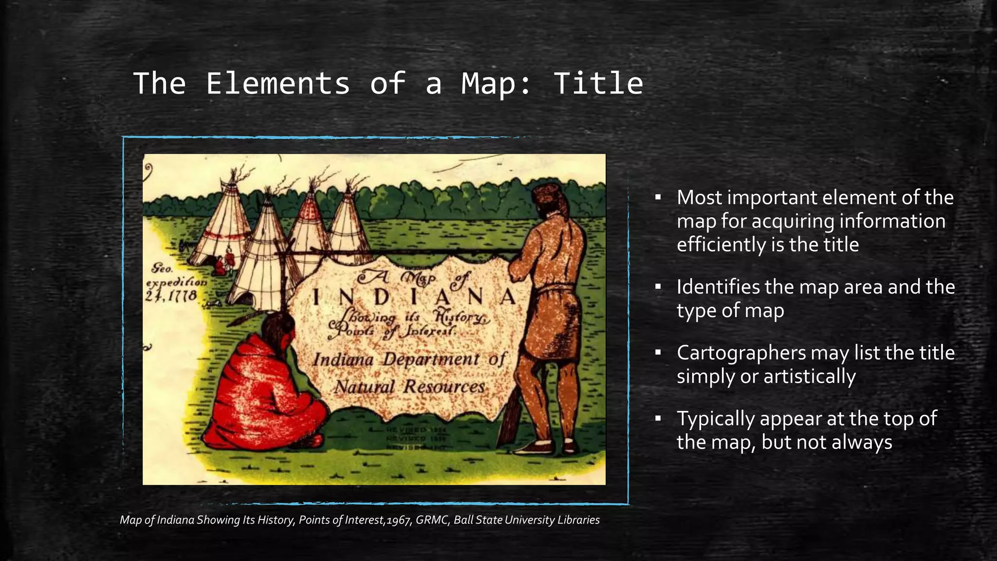 The Elements of a Map: Title
▪ Most important element of the
map for acquiring information
efficiently is the title
▪ Identifies the map area and the
type of map
▪ Cartographers may list the title
simply or artistically
▪ Typically appear at the top of
the map, but not always
Map of Indiana Showing Its History, Points of Interest,1967, GRMC, Ball State University Libraries
 