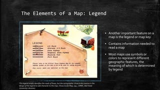 The Elements of a Map: Legend
▪ Another important feature on a
map is the legend or map key
▪ Contains information needed to
read a map
▪ Most maps use symbols or
colors to represent different
geographic features, the
meaning of which is determined
by legend
This legend simply identifies the roads ofTexas, but the cartographer chose to be creative in the
design of the legend to add character to the map. (Texas Guide Map, 194-, GRMC, Ball State
University Libraries).
 