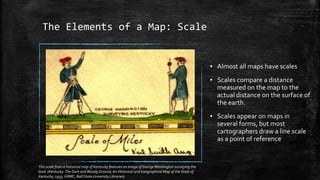 The Elements of a Map: Scale
▪ Almost all maps have scales
▪ Scales compare a distance
measured on the map to the
actual distance on the surface of
the earth.
▪ Scales appear on maps in
several forms, but most
cartographers draw a line scale
as a point of reference
This scale from a historical map of Kentucky features an image of GeorgeWashington surveying the
land. (Kentucky:The Dark and Bloody Ground, An Historical and Geographical Map of the State of
Kentucky, 1933, GRMC, Ball State University Libraries).
 