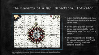The Elements of a Map: Directional Indicator
▪ A directional indicator on a map
helps determine the orientation
of the map.
▪ Some cartographers place an
arrow that points to the North
Pole on the map.This is a “north
arrow.”
▪ Other maps indicate direction
by using a “compass rose,” with
arrows pointing to all four
cardinal directions
Ancient cartographers drew elaborate, artistic directional indicators—most commonly a compass
rose. (Floridae Americae Provinciae: Recens & Exactissima Descriptio, 1564, engraved reproduction,
GRMC, Ball State University Libraries).
 