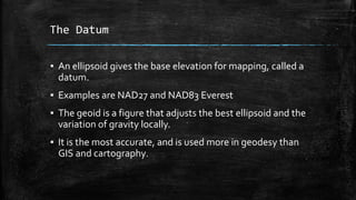 The Datum
▪ An ellipsoid gives the base elevation for mapping, called a
datum.
▪ Examples are NAD27 and NAD83 Everest
▪ The geoid is a figure that adjusts the best ellipsoid and the
variation of gravity locally.
▪ It is the most accurate, and is used more in geodesy than
GIS and cartography.
 