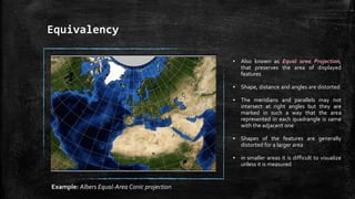 Equivalency
▪ Also known as Equal area Projection,
that preserves the area of displayed
features
▪ Shape, distance and angles are distorted
▪ The meridians and parallels may not
intersect at right angles but they are
marked in such a way that the area
represented in each quadrangle is same
with the adjacent one
▪ Shapes of the features are generally
distorted for a larger area
▪ in smaller areas it is difficult to visualize
unless it is measured
Example: Albers Equal-Area Conic projection
 