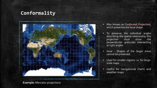 Conformality
▪ Also known as Conformal Projection,
which preserves the local shape
▪ To preserve the individual angles
describing the spatial relationship this
projection must show the
perpendicular graticules intersecting
at right angles
▪ Issue - Shapes of the larger areas
cannot be preserved
▪ Used for smaller regions i.e. for large-
scale maps
▪ Useful for navigational charts and
weather maps
Example: Mercator projections
 