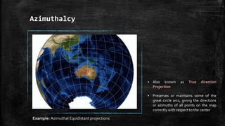 Azimuthalcy
▪ Also known as True direction
Projection
▪ Preserves or maintains some of the
great circle arcs, giving the directions
or azimuths of all points on the map
correctly with respect to the center
Example: Azimuthal Equidistant projections
 