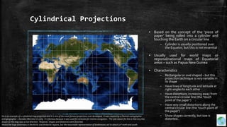 Cylindrical Projections
▪ Based on the concept of the ‘piece of
paper’ being rolled into a cylinder and
touching the Earth on a circular line
– Cylinder is usually positioned over
the Equator, but this is not essential
▪ Usually used for world maps or
regional/national maps of Equatorial
areas – such as Papua New Guinea
▪ Characteristics
– Rectangular or oval shaped – but this
projection technique is very variable in
its shape
– Have lines of longitude and latitude at
right-angles to each other
– Have distortions increasing away from
the central circular line (the ‘touch
point of the paper’)
– Have very small distortions along the
central circular line (the ‘touch point of
the paper’)
– Show shapes correctly, but size is
distorted..
his is an example of a cylindrical map projection and it is one of the most famous projections ever developed. It was created by a Flemish cartographer
and geographer – Geradus Mercator in 1569. It is famous because it was used for centuries for marine navigation. The sole reason for this is that any line
drawn on the map was a true direction. However, shapes and distances were distorted.
Notice the huge distortions in the Arctic and Antarctic regions, but the reasonable representation of landmasses out to about 50° north and south.
 