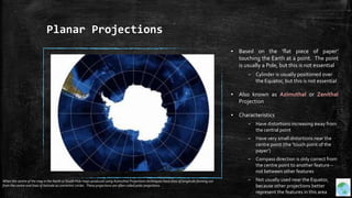 Planar Projections
▪ Based on the ‘flat piece of paper’
touching the Earth at a point. The point
is usually a Pole, but this is not essential
– Cylinder is usually positioned over
the Equator, but this is not essential
▪ Also known as Azimuthal or Zenithal
Projection
▪ Characteristics
– Have distortions increasing away from
the central point
– Have very small distortions near the
centre point (the ’touch point of the
paper‘)
– Compass direction is only correct from
the centre point to another feature –
not between other features
– Not usually used near the Equator,
because other projections better
represent the features in this area
When the centre of the map is the North or South Pole maps produced using Azimuthal Projections techniques have lines of longitude fanning out
from the centre and lines of latitude as concentric circles. These projections are often called polar projections.
 