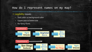 How do I represent names on my map?
▪ Legibility issues
– Text color vs background color
– Uppercase vs lowercase
– No fancy fonts
River
RIVER
River
Form
Tigris
Orlando
Color
Baghdad
Basra
Style
Qualitative
San Diego
Redlands
Size
Redlands
San Diego
Value
Tigris
Orlando
Color
River
RIVER
River
Form
Quantitative
 