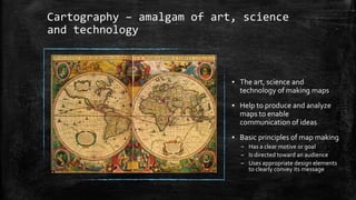 Cartography – amalgam of art, science
and technology
▪ The art, science and
technology of making maps
▪ Help to produce and analyze
maps to enable
communication of ideas
▪ Basic principles of map making
– Has a clear motive or goal
– Is directed toward an audience
– Uses appropriate design elements
to clearly convey its message
 