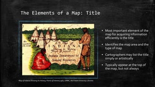 The Elements of a Map: Title
▪ Most important element of the
map for acquiring information
efficiently is the title
▪ Identifies the map area and the
type of map
▪ Cartographers may list the title
simply or artistically
▪ Typically appear at the top of
the map, but not always
Map of Indiana Showing Its History, Points of Interest,1967, GRMC, Ball State University Libraries
 