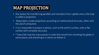 MAP PROJECTION
• Any system for transferring parallels and meridians from a globe onto a flat map
is called a projection.
• Mapmakers create projections according to mathematical formulas, often with
the aid of computers.
• × It is impossible to project a sphere, such as the earth's surface, onto a flat
surface with complete accuracy.
• * Every flat map has inaccuracies in scale that result from shrinking the globe in
some places and stretching it in others to flatten it.
 