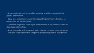 + A map projection may be classified according to which properties of the
globe it distorts least.
+ Equal-area projections represent the sizes of regions in correct relation to
one another but distort shapes.
+ Conformal projections show angles and directions at any point accurately but
distort size relationships.
+ A map cannot be both equal-area and conformal, but many maps are neither.
There is no name for this third category of projections classified by distortion.
 