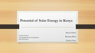 Potential of Solar Energy in Kenya
Simon Haufe
Romana Basir
Francis Oloo
Student Project
Cartography & Geovisualization
WS 2012/2013
1
 