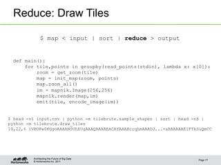 © Hortonworks Inc. 2011
Reduce: Draw Tiles
Page 17
Architecting the Future of Big Data
def main():
for tile,points in groupby(read_points(stdin), lambda x: x[0]):
zoom = get_zoom(tile)
map = init_map(zoom, points)
map.zoom_all()
im = mapnik.Image(256,256)
mapnik.render(map,im)
emit(tile, encode_image(im))
$ map < input | sort | reduce > output
$ head -n1 input.csv | python -m tilebrute.sample_shapes | sort | head -n5 |
python -m tilebrute.draw_tiles
10,22,6 iVBORw0KGgoAAAANSUhEUgAAAQAAAAEACAYAAABccqhmAAADJ...+aBAAAAAElFTkSuQmCC
 