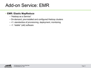 © Hortonworks Inc. 2011
Add-on Service: EMR
•  EMR: Elastic MapReduce
–  “Hadoop as a Service”
–  On-demand, pre-installed and configured Hadoop clusters
–  +1: standardize of provisioning, deployment, monitoring
–  -1: “stable” (old) software
Page 21
Architecting the Future of Big Data
 