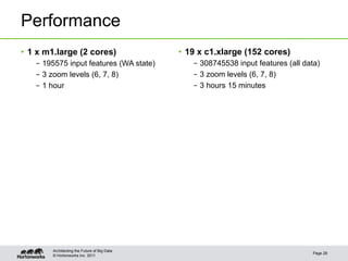 © Hortonworks Inc. 2011
Performance
Page 28
Architecting the Future of Big Data
•  1 x m1.large (2 cores)
–  195575 input features (WA state)
–  3 zoom levels (6, 7, 8)
–  1 hour
•  19 x c1.xlarge (152 cores)
–  308745538 input features (all data)
–  3 zoom levels (6, 7, 8)
–  3 hours 15 minutes
 