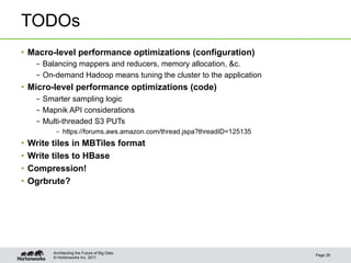 © Hortonworks Inc. 2011
TODOs
•  Macro-level performance optimizations (configuration)
–  Balancing mappers and reducers, memory allocation, &c.
–  On-demand Hadoop means tuning the cluster to the application
•  Micro-level performance optimizations (code)
–  Smarter sampling logic
–  Mapnik API considerations
–  Multi-threaded S3 PUTs
–  https://forums.aws.amazon.com/thread.jspa?threadID=125135
•  Write tiles in MBTiles format
•  Write tiles to HBase
•  Compression!
•  Ogrbrute?
Page 29
Architecting the Future of Big Data
 