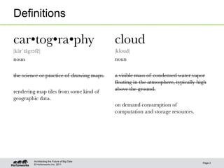 © Hortonworks Inc. 2011
Definitions
Page 3
Architecting the Future of Big Data
car•tog•ra•phy
|kärˈtägrəәfē|
noun

the science or practice of drawing maps.

rendering map tiles from some kind of
geographic data.
cloud
|kloud|
noun

a visible mass of condensed water vapor
ﬂoating in the atmosphere, typically high
above the ground.

on demand consumption of
computation and storage resources.
 