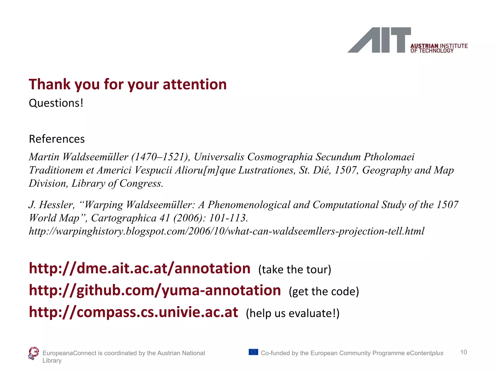 Thank you for your attention Questions! References Martin Waldseemüller (1470–1521), Universalis Cosmographia Secundum Ptholomaei Traditionem et Americi Vespucii Alioru[m]que Lustrationes, St. Dié, 1507, Geography and Map Division, Library of Congress. J. Hessler, “Warping Waldseemüller: A Phenomenological and Computational Study of the 1507 World Map”, Cartographica 41 (2006): 101-113. http://warpinghistory.blogspot.com/2006/10/what-can-waldseemllers-projection-tell.html http://dme.ait.ac.at/annotation  (take the tour) http://github.com/yuma-annotation  (get the code) http://compass.cs.univie.ac.at  (help us evaluate!) EuropeanaConnect is coordinated by the  Austrian National Library Co-funded by the European Community Programme  eContent plus 