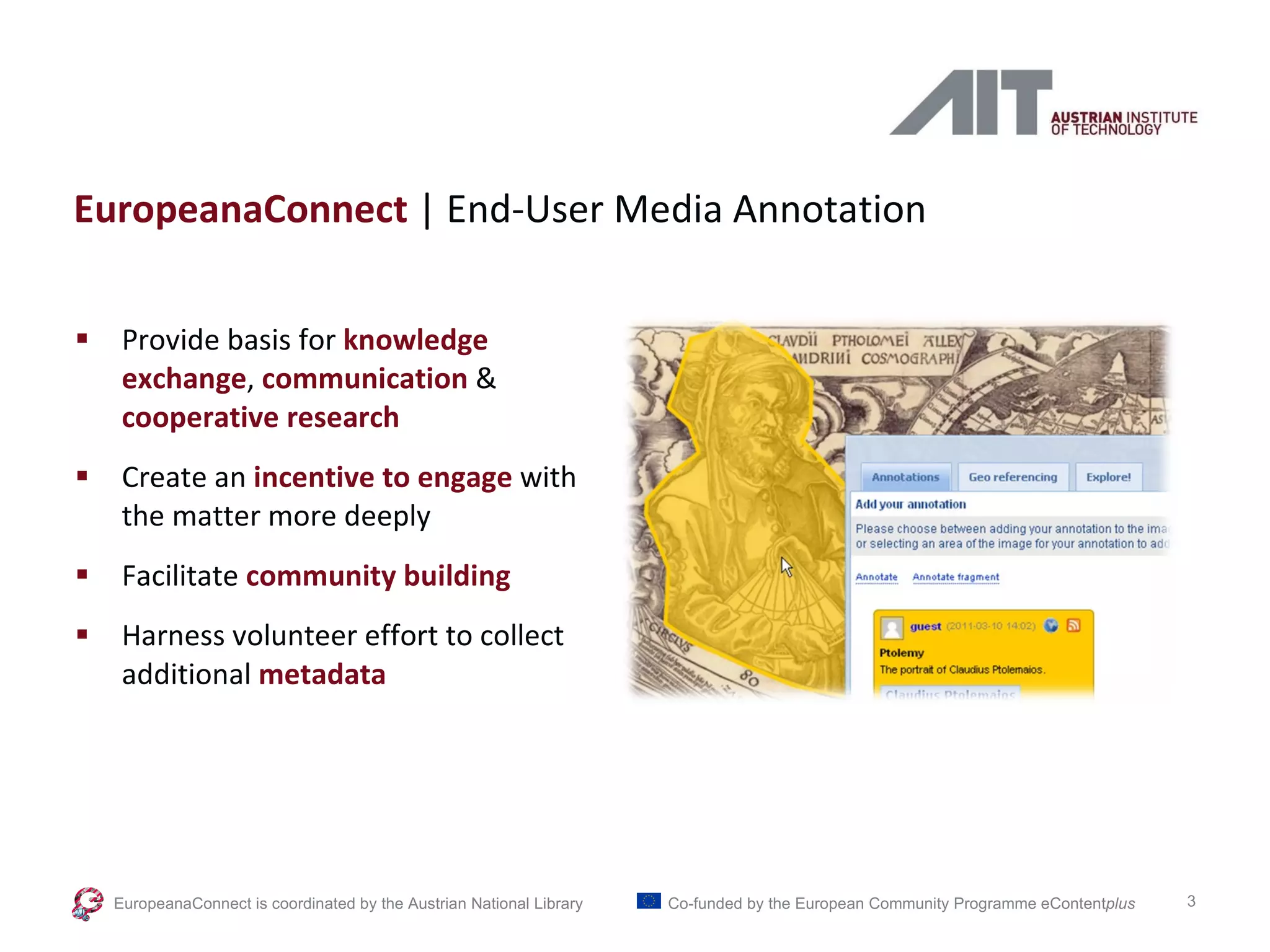 EuropeanaConnect  | End-User Media Annotation Provide basis for  knowledge exchange ,  communication   & cooperative research Create an  incentive to engage  with the matter more deeply Facilitate  community building Harness volunteer effort to collect additional   metadata EuropeanaConnect is coordinated by the  Austrian National Library Co-funded by the European Community Programme  eContent plus 