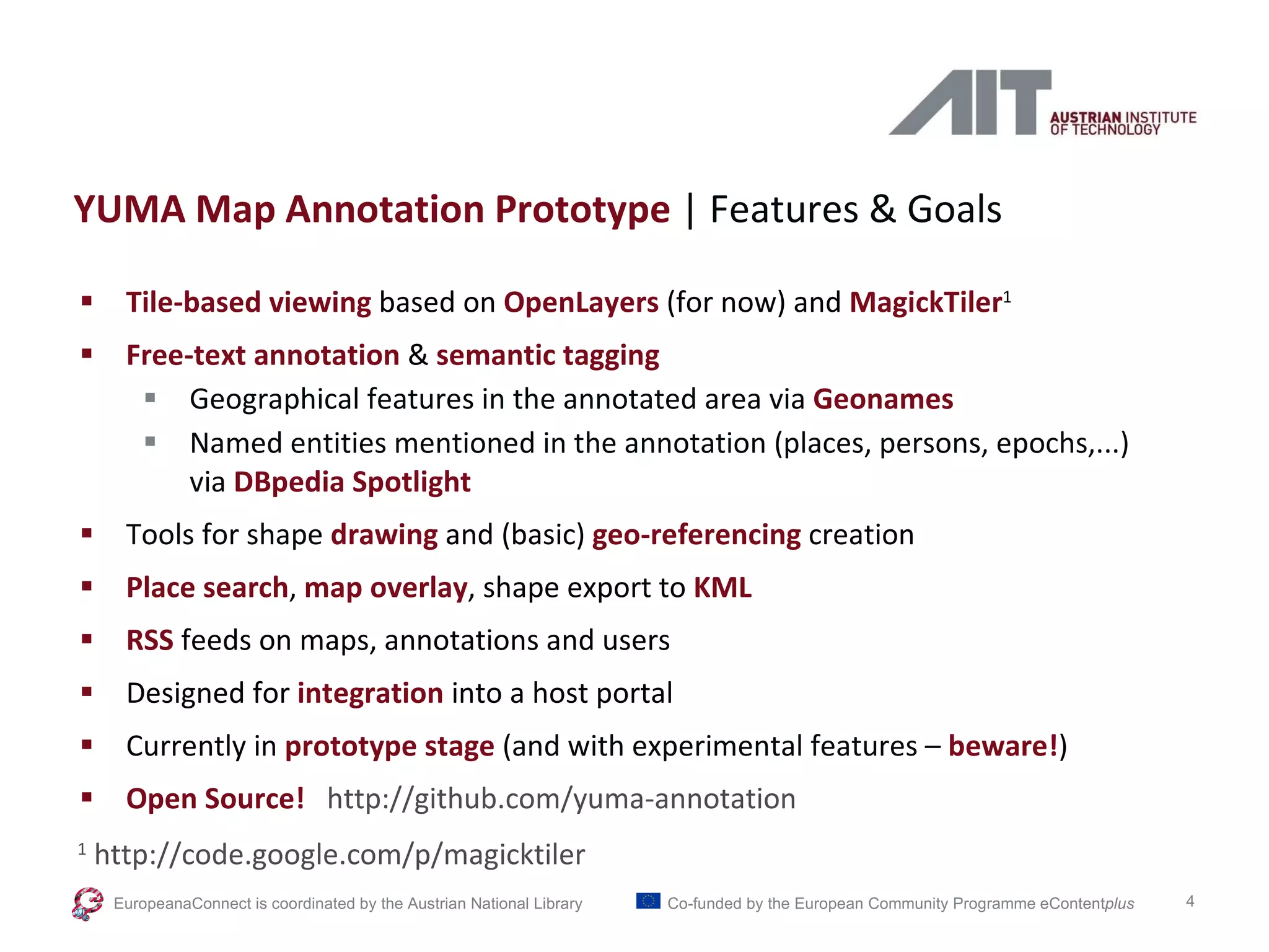 YUMA Map Annotation Prototype  | Features & Goals Tile-based viewing  based on  OpenLayers  (for now) and  MagickTiler 1 Free-text annotation  &  semantic tagging Geographical features in the annotated area via  Geonames Named entities mentioned in the annotation (places, persons, epochs,...) via  DBpedia Spotlight Tools for shape  drawing  and (basic)  geo-referencing  creation Place search ,  map overlay , shape export to  KML RSS  feeds on maps, annotations and users Designed for  integration  into a host portal Currently in  prototype stage   (and with experimental features –  beware! ) Open Source!   http://github.com/yuma-annotation  1  http://code.google.com/p/magicktiler EuropeanaConnect is coordinated by the  Austrian National Library Co-funded by the European Community Programme  eContent plus 
