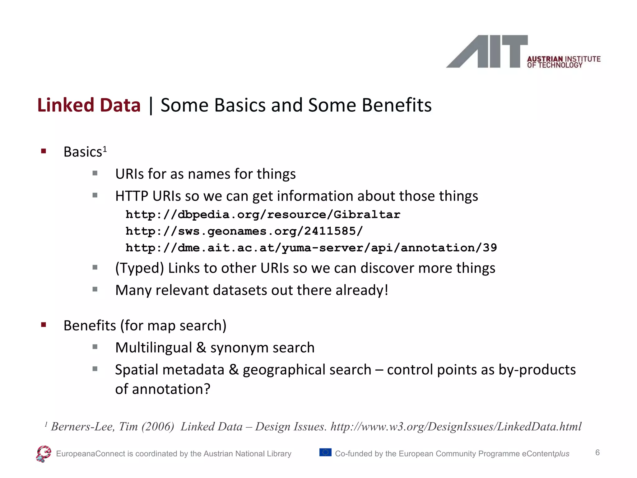 Linked Data  | Some Basics and Some Benefits Basics 1 URIs for as names for things HTTP URIs so we can get information about those things http://dbpedia.org/resource/Gibraltar http://sws.geonames.org/2411585/ http://dme.ait.ac.at/yuma-server/api/annotation/39 (Typed) Links to other URIs so we can discover more things Many relevant datasets out there already! Benefits (for map search) Multilingual & synonym search Spatial metadata & geographical search – control points as by-products of annotation? 1  Berners-Lee, Tim (2006)  Linked Data – Design Issues. http://www.w3.org/DesignIssues/LinkedData.html EuropeanaConnect is coordinated by the  Austrian National Library Co-funded by the European Community Programme  eContent plus 