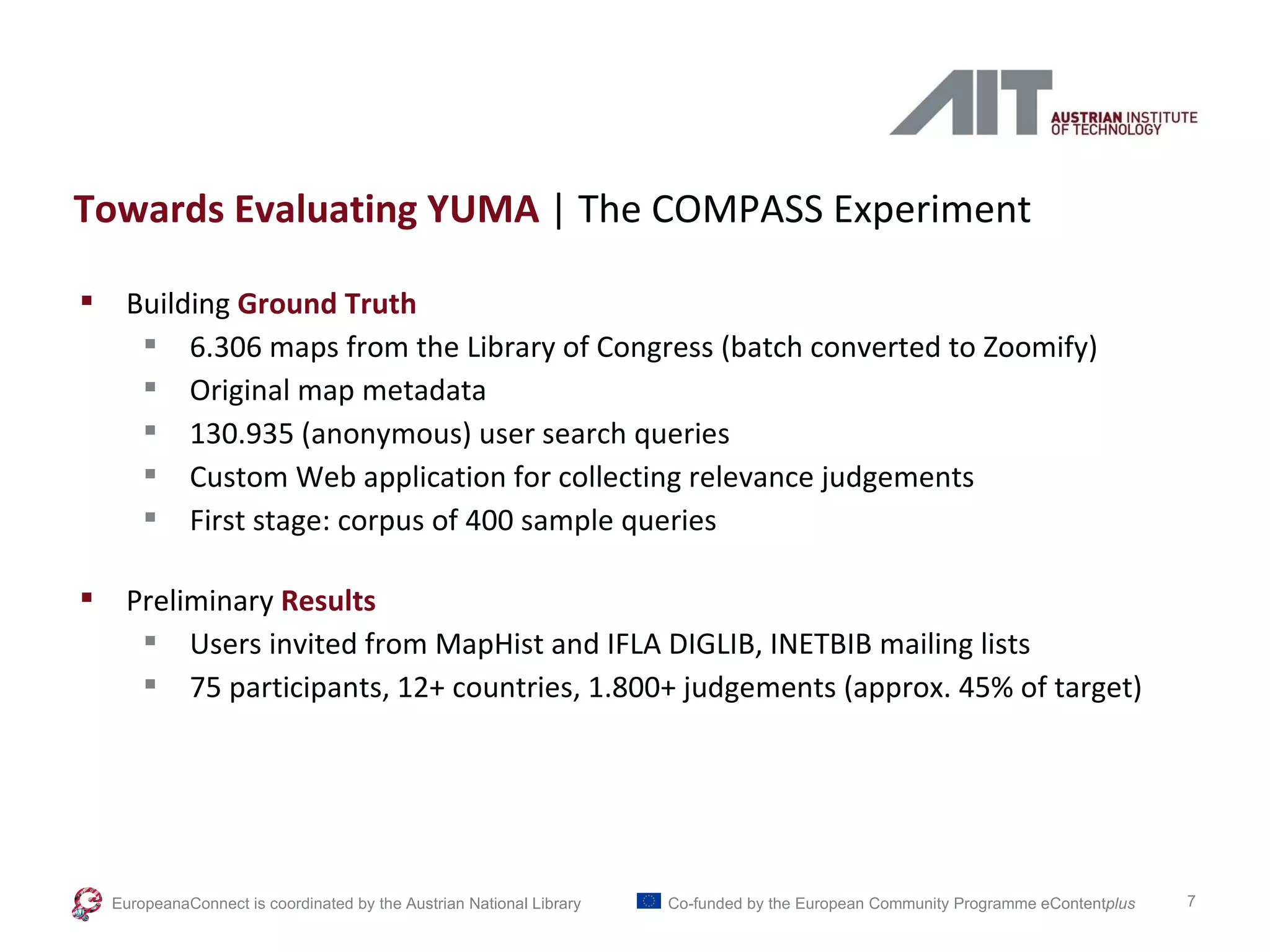 Towards Evaluating YUMA  | The COMPASS Experiment Building  Ground Truth 6.306 maps from the Library of Congress (batch converted to Zoomify) Original map metadata 130.935 (anonymous) user search queries Custom Web application for collecting relevance judgements  First stage: corpus of 400 sample queries Preliminary  Results Users invited from MapHist and IFLA DIGLIB, INETBIB mailing lists 75 participants, 12+ countries, 1.800+ judgements (approx. 45% of target) EuropeanaConnect is coordinated by the  Austrian National Library Co-funded by the European Community Programme  eContent plus 