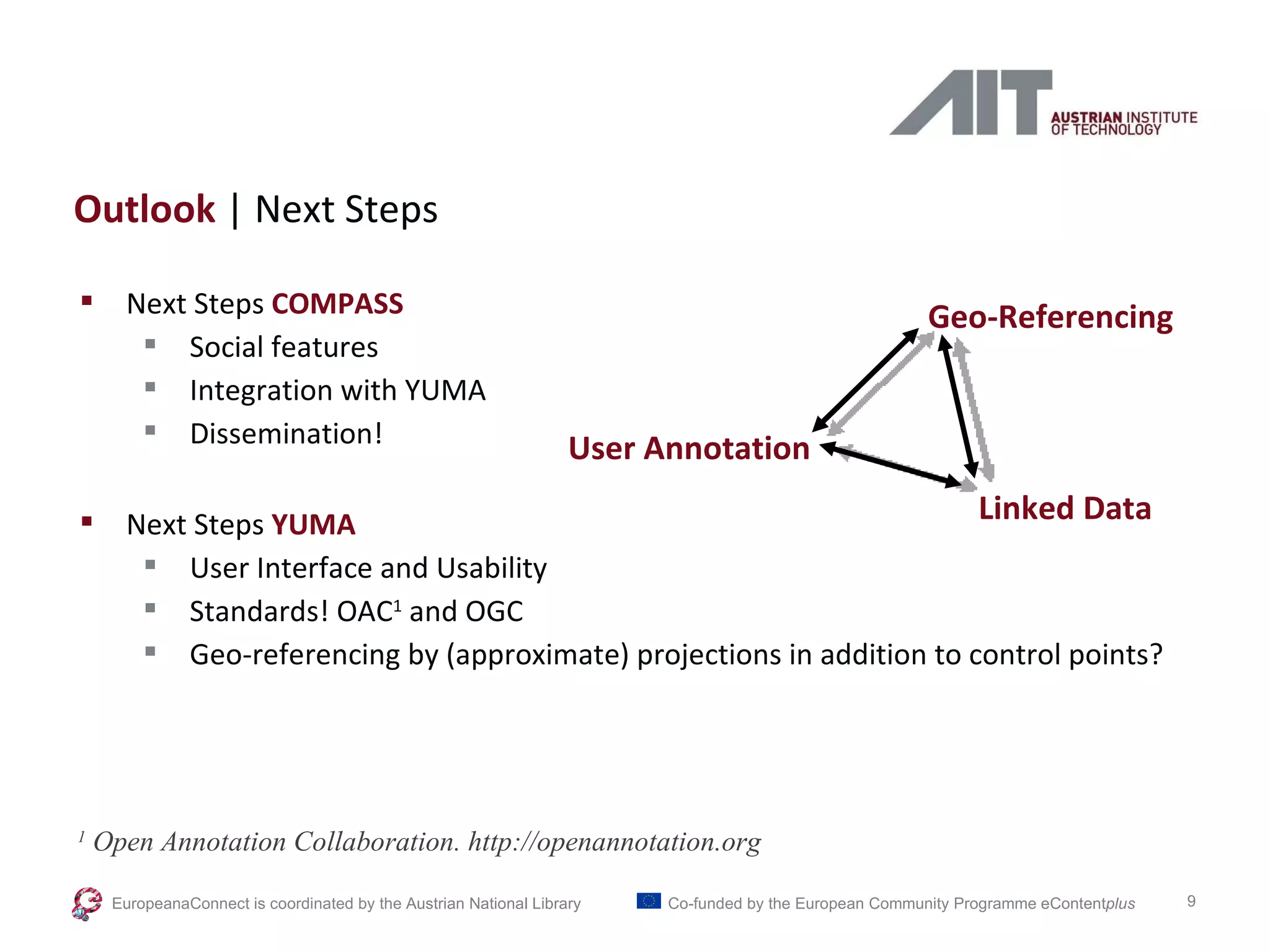 Outlook  | Next Steps Next Steps  COMPASS Social features Integration with YUMA Dissemination! Next Steps  YUMA User Interface and Usability Standards! OAC 1  and OGC Geo-referencing by (approximate) projections in addition to control points? 1  Open Annotation Collaboration. http://openannotation.org EuropeanaConnect is coordinated by the  Austrian National Library Co-funded by the European Community Programme  eContent plus Geo-Referencing User Annotation Linked Data 